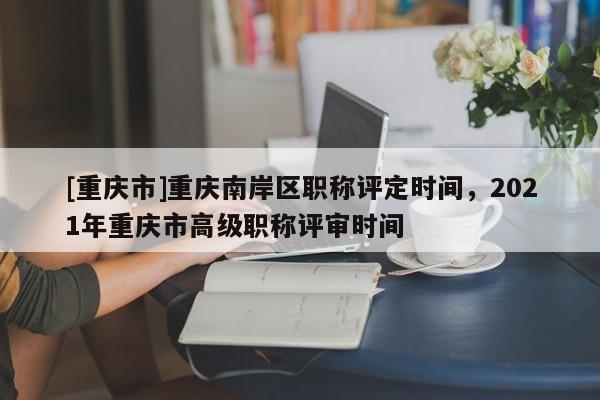[重慶市]重慶南岸區職稱評定時間，2021年重慶市高級職稱評審時間