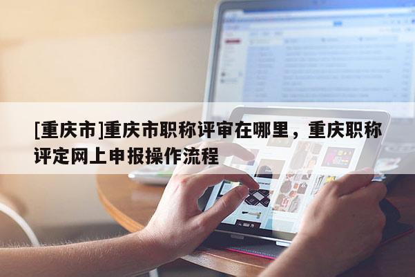 [重慶市]重慶市職稱評審在哪里，重慶職稱評定網上申報操作流程