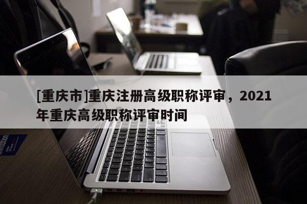 [重慶市]重慶注冊高級職稱評審，2021年重慶高級職稱評審時間