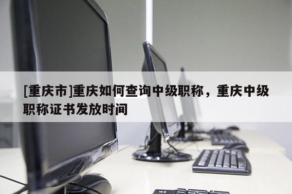 [重慶市]重慶如何查詢中級職稱，重慶中級職稱證書發放時間