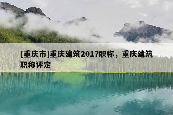 [重慶市]重慶建筑2017職稱，重慶建筑職稱評定