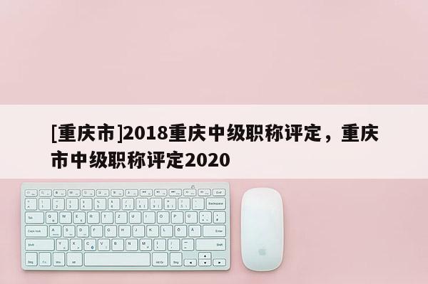 [重慶市]2018重慶中級職稱評定，重慶市中級職稱評定2020