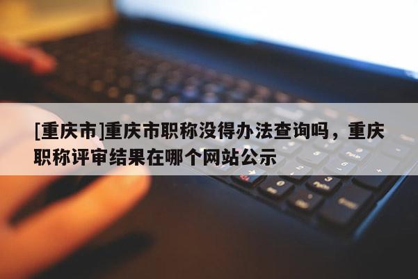 [重慶市]重慶市職稱沒得辦法查詢嗎，重慶職稱評審結果在哪個網站公示