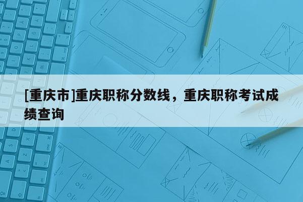 [重慶市]重慶職稱分數線，重慶職稱考試成績查詢