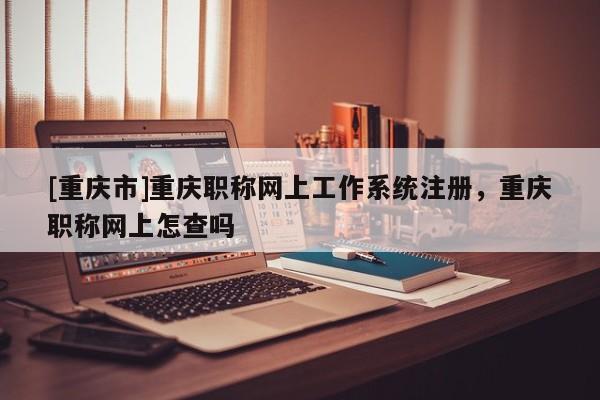 [重慶市]重慶職稱網上工作系統注冊，重慶職稱網上怎查嗎