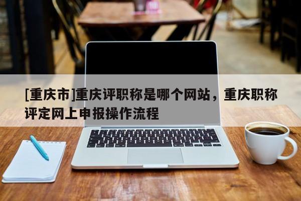 [重慶市]重慶評職稱是哪個網站，重慶職稱評定網上申報操作流程
