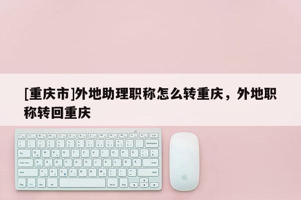 [重慶市]外地助理職稱怎么轉重慶，外地職稱轉回重慶
