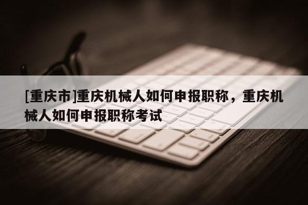 [重慶市]重慶機械人如何申報職稱，重慶機械人如何申報職稱考試