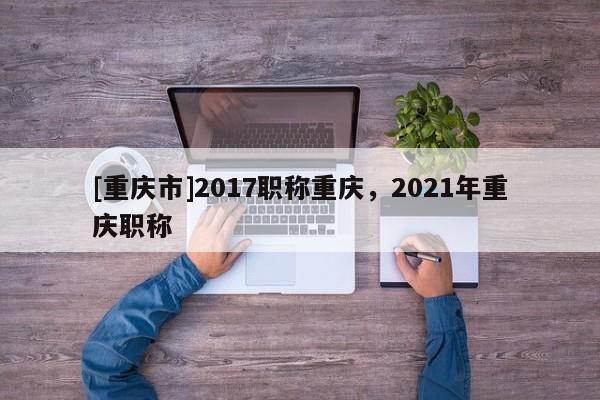 [重慶市]2017職稱重慶，2021年重慶職稱
