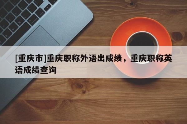 [重慶市]重慶職稱外語出成績，重慶職稱英語成績查詢