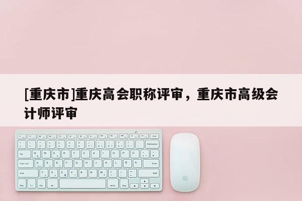[重慶市]重慶高會職稱評審，重慶市高級會計師評審