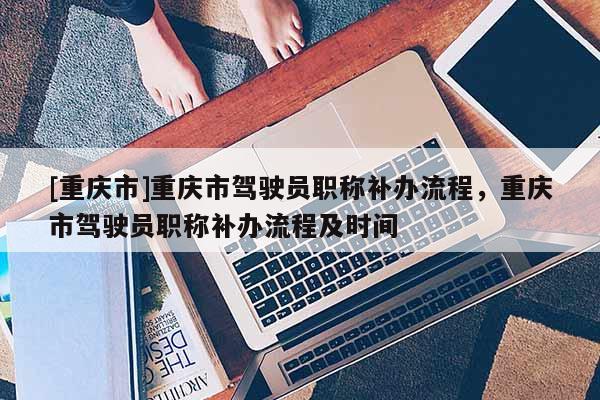 [重慶市]重慶市駕駛員職稱補辦流程，重慶市駕駛員職稱補辦流程及時間
