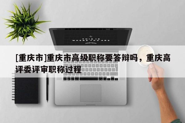 [重慶市]重慶市高級職稱要答辯嗎，重慶高評委評審職稱過程
