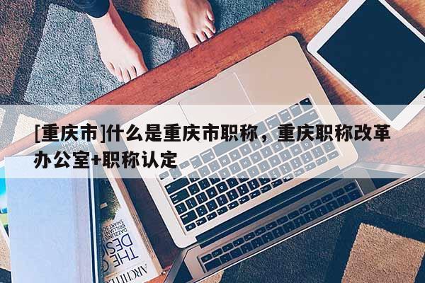 [重慶市]什么是重慶市職稱，重慶職稱改革辦公室+職稱認(rèn)定