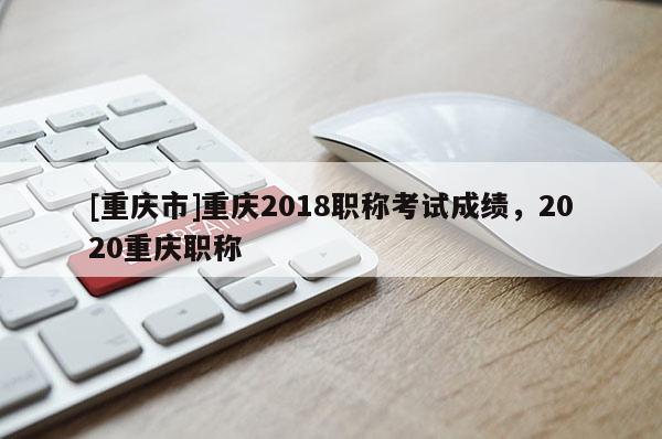 [重慶市]重慶2018職稱考試成績，2020重慶職稱