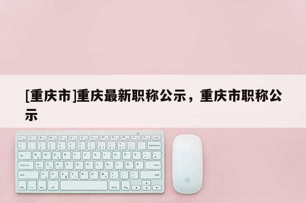 [重慶市]重慶最新職稱公示，重慶市職稱公示