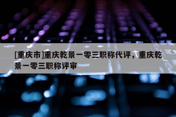 [重慶市]重慶乾景一零三職稱代評，重慶乾景一零三職稱評審