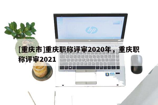 [重慶市]重慶職稱評審2020年，重慶職稱評審2021