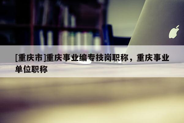 [重慶市]重慶事業編專技崗職稱，重慶事業單位職稱