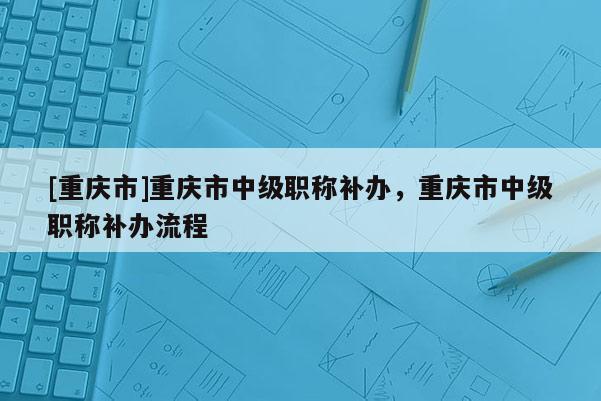 [重慶市]重慶市中級職稱補辦，重慶市中級職稱補辦流程