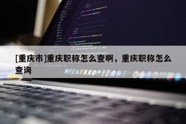 [重慶市]重慶職稱怎么查啊，重慶職稱怎么查詢