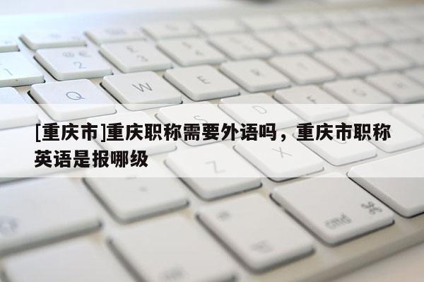 [重慶市]重慶職稱需要外語嗎，重慶市職稱英語是報哪級
