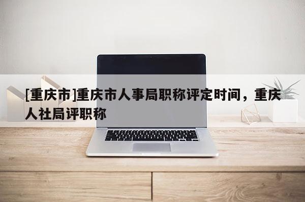 [重慶市]重慶市人事局職稱評定時間，重慶人社局評職稱
