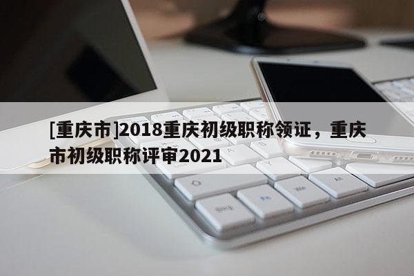 [重慶市]2018重慶初級(jí)職稱領(lǐng)證，重慶市初級(jí)職稱評(píng)審2021