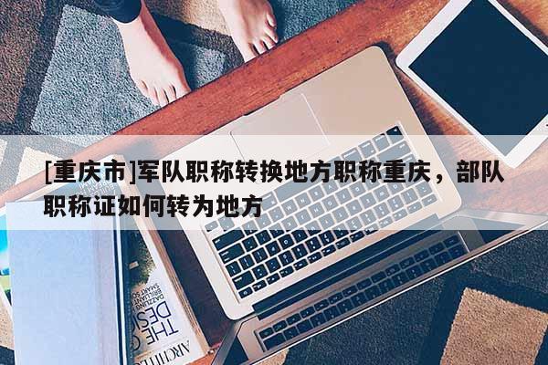 [重慶市]軍隊(duì)職稱轉(zhuǎn)換地方職稱重慶，部隊(duì)職稱證如何轉(zhuǎn)為地方