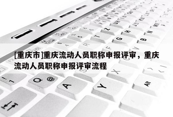 [重慶市]重慶流動人員職稱申報評審，重慶流動人員職稱申報評審流程