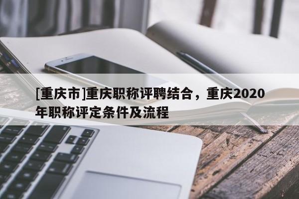 [重慶市]重慶職稱評聘結合，重慶2020年職稱評定條件及流程