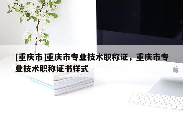 [重慶市]重慶市專業(yè)技術(shù)職稱證，重慶市專業(yè)技術(shù)職稱證書樣式