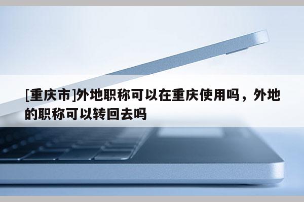 [重慶市]外地職稱可以在重慶使用嗎，外地的職稱可以轉回去嗎
