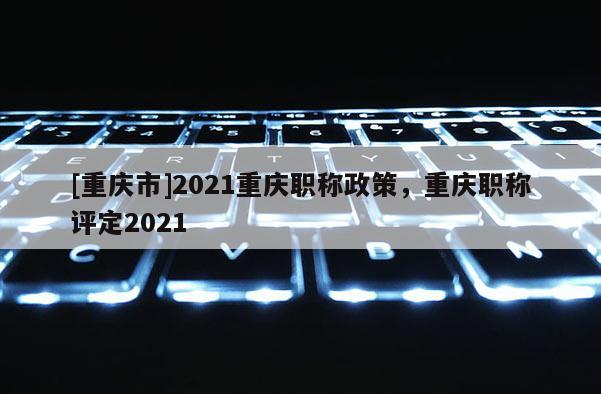 [重慶市]2021重慶職稱政策，重慶職稱評定2021