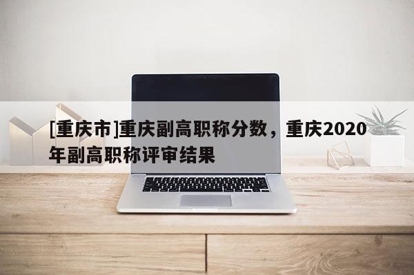 [重慶市]重慶副高職稱分數，重慶2020年副高職稱評審結果