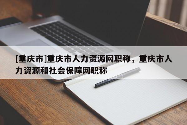 [重慶市]重慶市人力資源網職稱，重慶市人力資源和社會保障網職稱