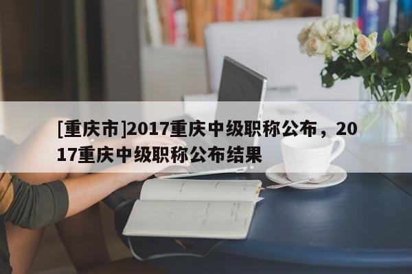[重慶市]2017重慶中級職稱公布，2017重慶中級職稱公布結果
