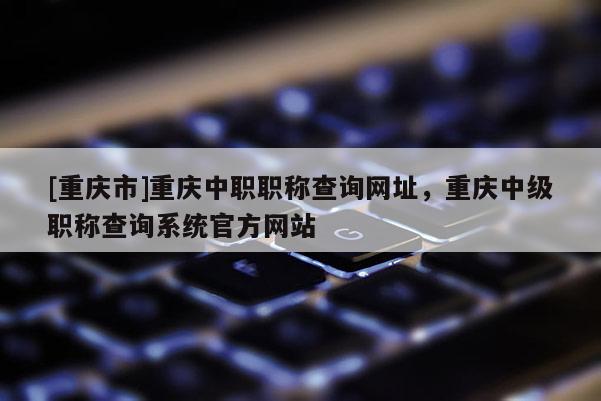 [重慶市]重慶中職職稱(chēng)查詢網(wǎng)址，重慶中級(jí)職稱(chēng)查詢系統(tǒng)官方網(wǎng)站