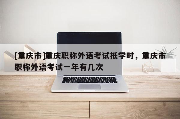 [重慶市]重慶職稱外語考試抵學時，重慶市職稱外語考試一年有幾次