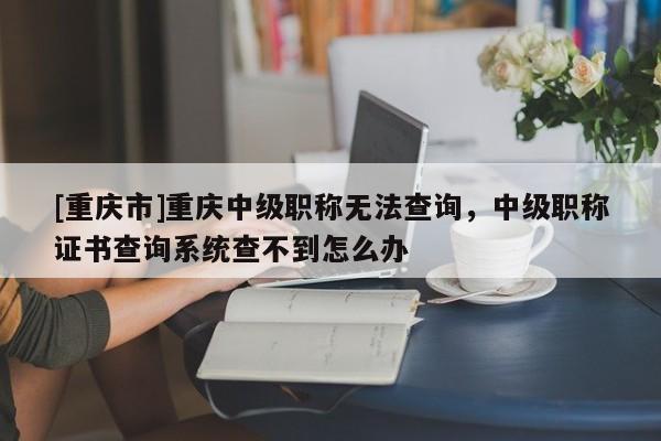 [重慶市]重慶中級職稱無法查詢，中級職稱證書查詢系統查不到怎么辦