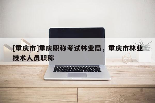 [重慶市]重慶職稱考試林業局，重慶市林業技術人員職稱