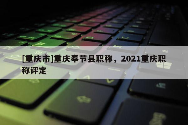 [重慶市]重慶奉節縣職稱，2021重慶職稱評定
