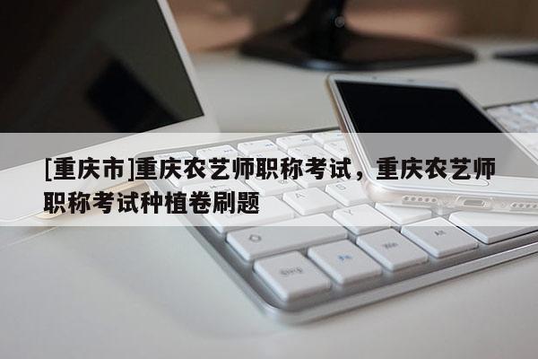 [重慶市]重慶農藝師職稱考試，重慶農藝師職稱考試種植卷刷題