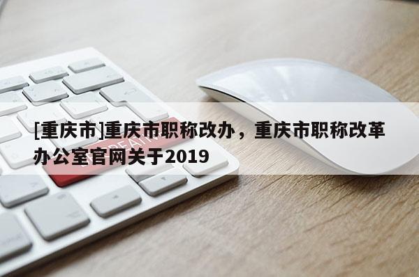 [重慶市]重慶市職稱改辦，重慶市職稱改革辦公室官網關于2019