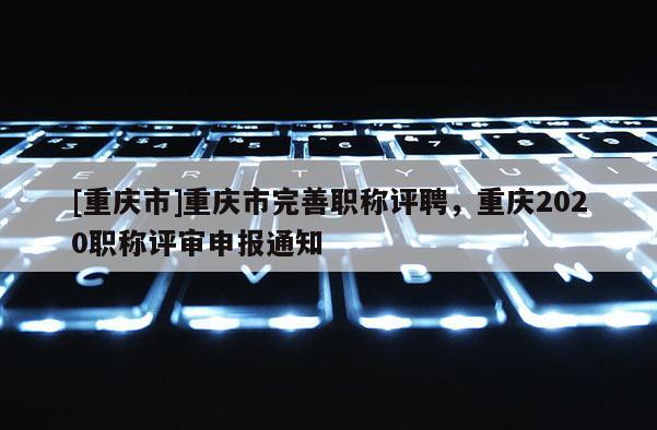 [重慶市]重慶市完善職稱評(píng)聘，重慶2020職稱評(píng)審申報(bào)通知