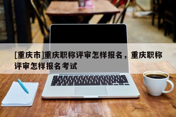 [重慶市]重慶職稱評(píng)審怎樣報(bào)名，重慶職稱評(píng)審怎樣報(bào)名考試