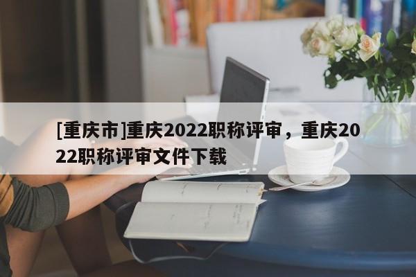 [重慶市]重慶2022職稱評審，重慶2022職稱評審文件下載