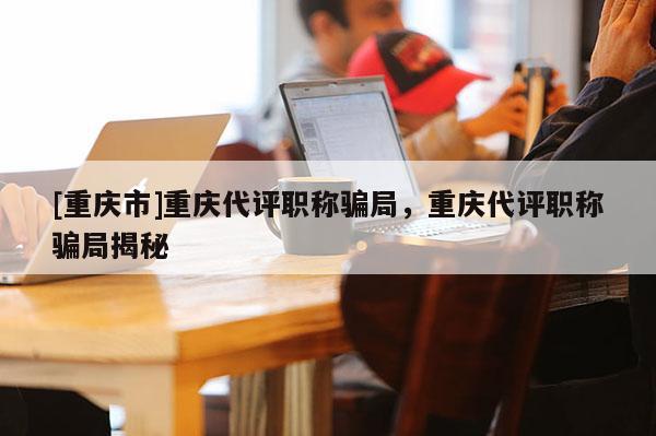 [重慶市]重慶代評職稱騙局，重慶代評職稱騙局揭秘