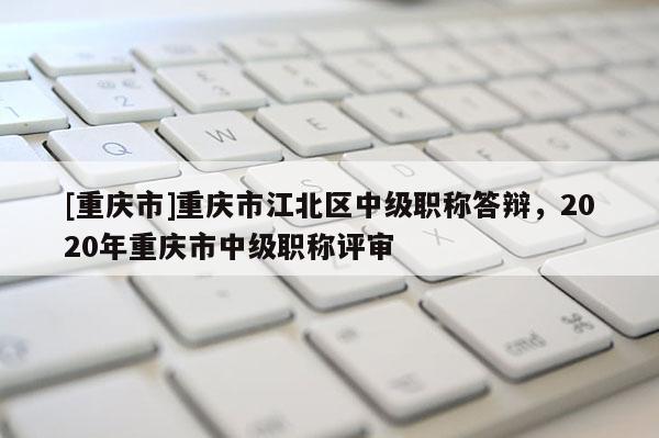[重慶市]重慶市江北區中級職稱答辯，2020年重慶市中級職稱評審