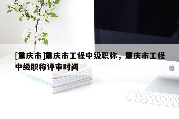 [重慶市]重慶市工程中級(jí)職稱，重慶市工程中級(jí)職稱評(píng)審時(shí)間